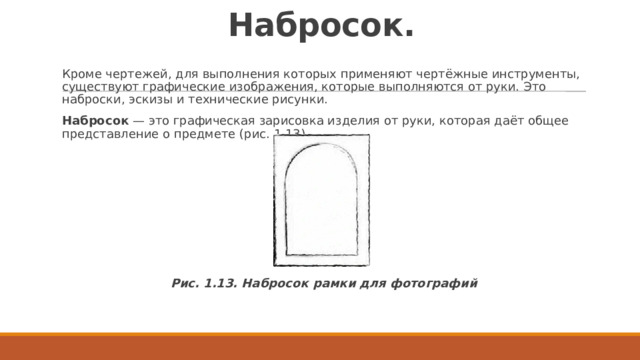 Набросок. Кроме чертежей, для выполнения которых применяют чертёжные инструменты, существуют графические изображения, которые выполняются от руки. Это наброски, эскизы и технические рисунки. Набросок  — это графическая зарисовка изделия от руки, которая даёт общее представление о предмете (рис. 1.13). Рис. 1.13. Набросок рамки для фотографий 