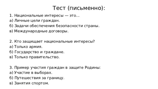 Тест (письменно):   1. Национальные интересы — это... а) Личные цели граждан. б) Задачи обеспечения безопасности страны. в) Международные договоры. 2. Кто защищает национальные интересы? а) Только армия. б) Государство и граждане. в) Только правительство. 3. Пример участия граждан в защите Родины: а) Участие в выборах. б) Путешествия за границу. в) Занятия спортом. 
