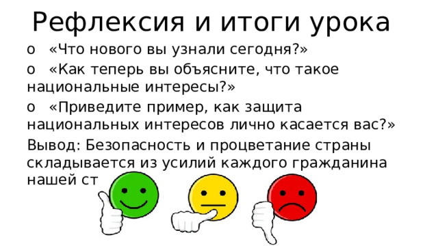Рефлексия и итоги урока o  «Что нового вы узнали сегодня?» o  «Как теперь вы объясните, что такое национальные интересы?» o  «Приведите пример, как защита национальных интересов лично касается вас?» Вывод: Безопасность и процветание страны складывается из усилий каждого гражданина нашей страны. 