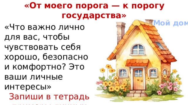 «От моего порога — к порогу государства» Мой дом «Что важно лично для вас, чтобы чувствовать себя хорошо, безопасно и комфортно? Это ваши личные интересы» Запиши в тетрадь примеры личных интересов «Отлично. А теперь представьте, что за стенами вашего дома во всем городе пропало электричество, закрылись все магазины, на улице стало небезопасно. Смогут ли теперь гарантироваться ваши личные интересы?»  