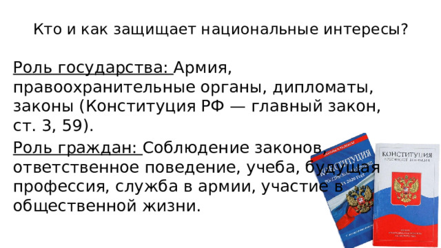 Кто и как защищает национальные интересы?   Роль государства: Армия, правоохранительные органы, дипломаты, законы (Конституция РФ — главный закон, ст. 3, 59). Роль граждан: Соблюдение законов, ответственное поведение, учеба, будущая профессия, служба в армии, участие в общественной жизни. 