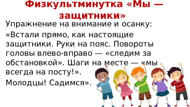 Физкультминутка «Мы — защитники» Упражнение на внимание и осанку: «Встали прямо, как настоящие защитники. Руки на пояс. Повороты головы влево-вправо — «следим за обстановкой». Шаги на месте — «мы всегда на посту!». Молодцы! Садимся». 
