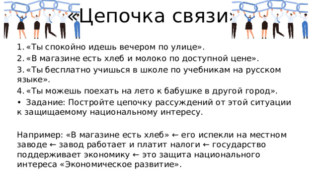 «Цепочка связи» 1.  «Ты спокойно идешь вечером по улице». 2.  «В магазине есть хлеб и молоко по доступной цене». 3.  «Ты бесплатно учишься в школе по учебникам на русском языке». 4.  «Ты можешь поехать на лето к бабушке в другой город». •  Задание: Постройте цепочку рассуждений от этой ситуации к защищаемому национальному интересу. Например: «В магазине есть хлеб» ← его испекли на местном заводе ← завод работает и платит налоги ← государство поддерживает экономику ← это защита национального интереса «Экономическое развитие». 
