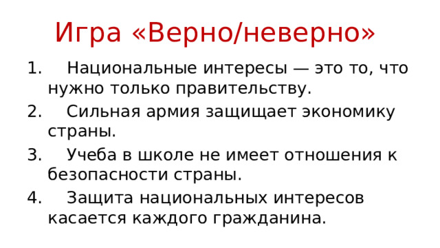 Игра «Верно/неверно»  Национальные интересы — это то, что нужно только правительству.  Сильная армия защищает экономику страны.  Учеба в школе не имеет отношения к безопасности страны.  Защита национальных интересов касается каждого гражданина. 
