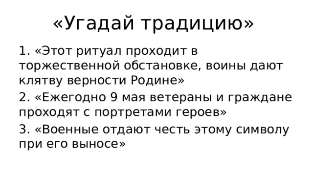 «Угадай традицию» 1. «Этот ритуал проходит в торжественной обстановке, воины дают клятву верности Родине» 2. «Ежегодно 9 мая ветераны и граждане проходят с портретами героев» 3. «Военные отдают честь этому символу при его выносе» 