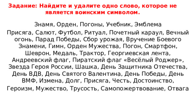 Задание: Найдите и удалите одно слово, которое не является воинским символом.   Знамя, Орден, Погоны, Учебник, Эмблема Присяга, Салют, Футбол, Ритуал, Почетный караул, Вечный огонь, Парад Победы, Сбор урожая, Вручение Боевого Знамени, Гимн, Орден Мужества, Погон, Смартфон, Шеврон, Медаль, Трактор, Георгиевская лента, Андреевский флаг, Пиратский флаг «Весёлый Роджер», Звезда Героя России, Шашка, День Защитника Отечества, День ВДВ, День Святого Валентина, День Победы, День ВМФ, Измена, Долг, Присяга, Честь, Достоинство, Героизм, Мужество, Трусость, Самопожертвование, Отвага 