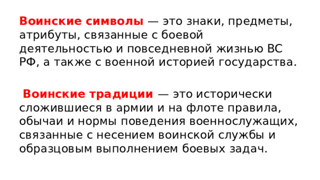 Воинские символы — это знаки, предметы, атрибуты, связанные с боевой деятельностью и повседневной жизнью ВС РФ, а также с военной историей государства.  Воинские традиции — это исторически сложившиеся в армии и на флоте правила, обычаи и нормы поведения военнослужащих, связанные с несением воинской службы и образцовым выполнением боевых задач. 
