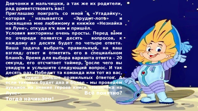 Девчонки и мальчишки, а так же их родители, рад приветствовать вас! Приглашаю поиграть со мной в «Угадайку», которая называется «Эрудит-лото» и посвящена мне любимому и книжке «Незнайка на Луне», откуда я к вам и пришёл. Условия викторины очень просты. Перед вами по очереди появятся десять вопросов, к каждому из десяти будет по четыре ответа. Ваша задача выбрать правильный, на ваш взгляд, ответ и отметить его в специальном бланке. Время для выбора варианта ответа – 20 секунд, его отсчитает таймер, после чего вы увидите и услышите следующий вопрос. И так десять раз. Победит та команда или тот из вас, у кого будет больше правильных ответов. А если таковых будет два и более – мы проведём аукцион на знание героев книги «Незнайка на Луне». Всё понятно? Тогда начинаем! 