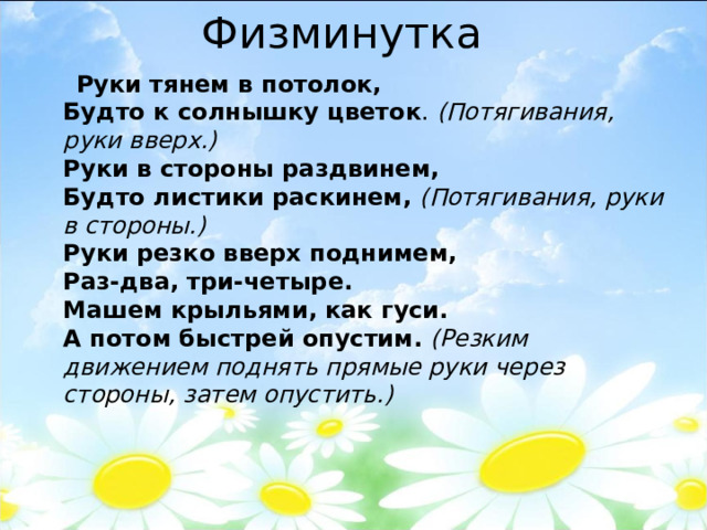 Физминутка  Руки тянем в потолок,  Будто к солнышку цветок .  (Потягивания, руки вверх.)  Руки в стороны раздвинем,  Будто листики раскинем,   (Потягивания, руки в стороны.)  Руки резко вверх поднимем,  Раз-два, три-четыре.  Машем крыльями, как гуси.  А потом быстрей опустим.   (Резким движением поднять прямые руки через стороны, затем опустить.) 