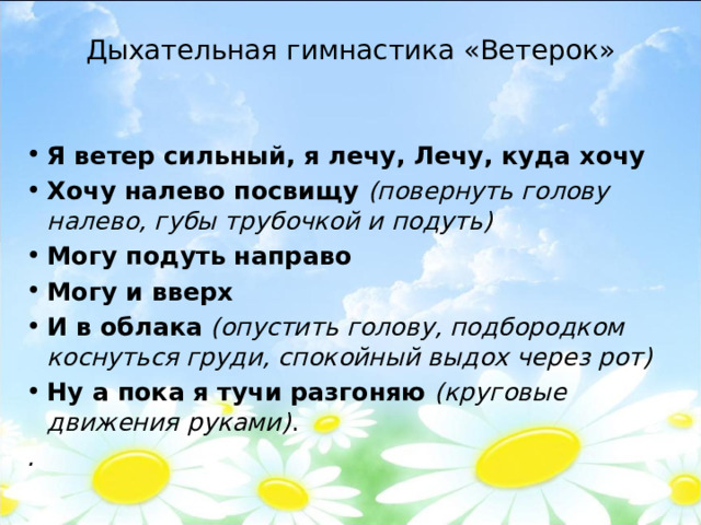 Дыхательная гимнастика «Ветерок»   Я ветер сильный, я лечу, Лечу, куда хочу  Хочу налево посвищу  (повернуть голову налево, губы трубочкой и подуть) Могу подуть направо Могу и вверх   И в облака   (опустить голову, подбородком коснуться груди, спокойный выдох через рот) Ну а пока я тучи разгоняю  (круговые движения руками) . .  