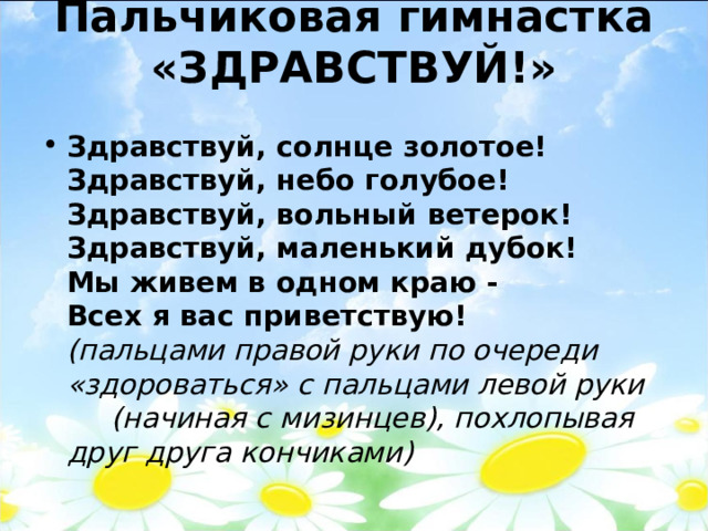 Пальчиковая гимнастка «ЗДРАВСТВУЙ!»   Здравствуй, солнце золотое!  Здравствуй, небо голубое!  Здравствуй, вольный ветерок!  Здравствуй, маленький дубок!  Мы живем в одном краю -  Всех я вас приветствую!   (пальцами правой руки по очереди «здороваться» с пальцами левой руки (начиная с мизинцев), похлопывая друг друга кончиками)  