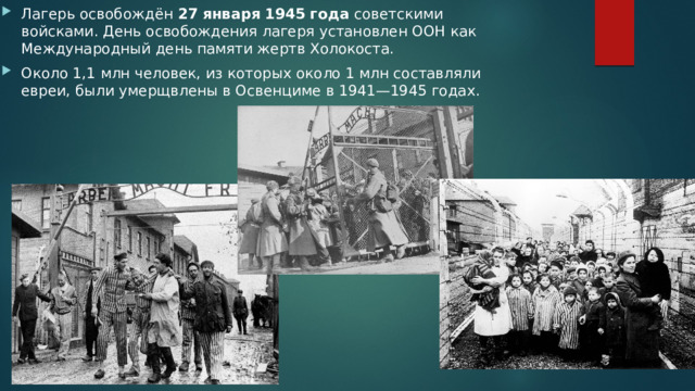 Лагерь освобождён  27   января   1945   года  советскими войсками. День освобождения лагеря установлен ООН как Международный день памяти жертв Холокоста. Около 1,1 млн человек, из которых около 1 млн составляли евреи, были умерщвлены в Освенциме в 1941—1945 годах. 