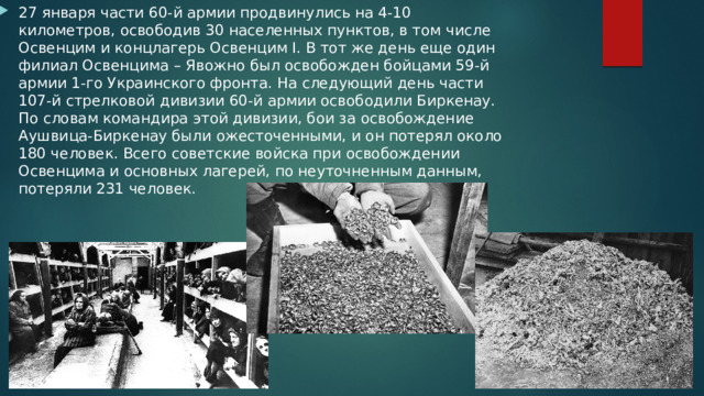 27 января части 60-й армии продвинулись на 4-10 километров, освободив 30 населенных пунктов, в том числе Освенцим и концлагерь Освенцим I. В тот же день еще один филиал Освенцима – Явожно был освобожден бойцами 59-й армии 1-го Украинского фронта. На следующий день части 107-й стрелковой дивизии 60-й армии освободили Биркенау. По словам командира этой дивизии, бои за освобождение Аушвица-Биркенау были ожесточенными, и он потерял около 180 человек. Всего советские войска при освобождении Освенцима и основных лагерей, по неуточненным данным, потеряли 231 человек. 