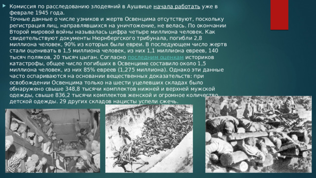 Комиссия по расследованию злодеяний в Аушвице  начала работать  уже в феврале 1945 года.  Точные данные о числе узников и жертв Освенцима отсутствуют, поскольку регистрация лиц, направлявшихся на уничтожение, не велась. По окончании Второй мировой войны называлась цифра четыре миллиона человек. Как свидетельствуют документы Нюрнбергского трибунала, погибли 2,8 миллиона человек, 90% из которых были евреи. В последующем число жертв стали оценивать в 1,5 миллиона человек, из них 1,1 миллиона евреев, 140 тысяч поляков, 20 тысяч цыган. Согласно  последним оценкам  историков катастрофы, общее число погибших в Освенциме составило около 1,5 миллиона человек, из них 85% евреев (1,275 миллиона). Однако эти данные часто оспариваются на основании вещественных доказательств: при освобождении Освенцима только на шести уцелевших складах было обнаружено свыше 348,8 тысячи комплектов нижней и верхней мужской одежды, свыше 836,2 тысячи комплектов женской и огромное количество детской одежды. 29 других складов нацисты успели сжечь. 