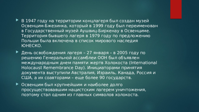 В 1947 году на территории концлагеря был создан музей Освенцим-Бжезинка, который в 1999 году был переименован в Государственный музей Аушвиц-Биркенау в Освенциме. Территория бывшего лагеря в 1979 году по предложению Польши была включена в список мирового наследия ЮНЕСКО. День освобождения лагеря – 27 января – в 2005 году по решению Генеральной ассамблеи ООН был объявлен международным днем памяти жертв Холокоста (International Holocaust Remembrance Day). Инициаторами принятия документа выступили Австралия, Израиль, Канада, Россия и США, а их соавторами – еще более 90 государств. Освенцим был крупнейшим и наиболее долго просуществовавшим нацистским лагерем уничтожения, поэтому стал одним из главных символов холокоста. 