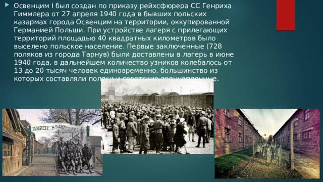 Освенцим I был создан по приказу рейхсфюрера СС Генриха Гиммлера от 27 апреля 1940 года в бывших польских казармах города Освенцим на территории, оккупированной Германией Польши. При устройстве лагеря с прилегающих территорий площадью 40 квадратных километров было выселено польское население. Первые заключенные (728 поляков из города Тарнув) были доставлены в лагерь в июне 1940 года, в дальнейшем количество узников колебалось от 13 до 20 тысяч человек единовременно, большинство из которых составляли поляки и советские военнопленные. 
