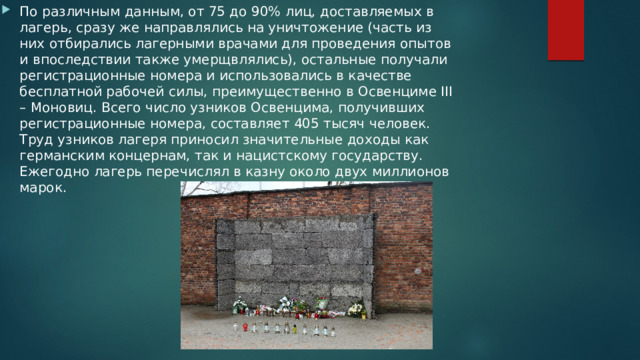 По различным данным, от 75 до 90% лиц, доставляемых в лагерь, сразу же направлялись на уничтожение (часть из них отбирались лагерными врачами для проведения опытов и впоследствии также умерщвлялись), остальные получали регистрационные номера и использовались в качестве бесплатной рабочей силы, преимущественно в Освенциме III – Моновиц. Всего число узников Освенцима, получивших регистрационные номера, составляет 405 тысяч человек. Труд узников лагеря приносил значительные доходы как германским концернам, так и нацистскому государству. Ежегодно лагерь перечислял в казну около двух миллионов марок. 