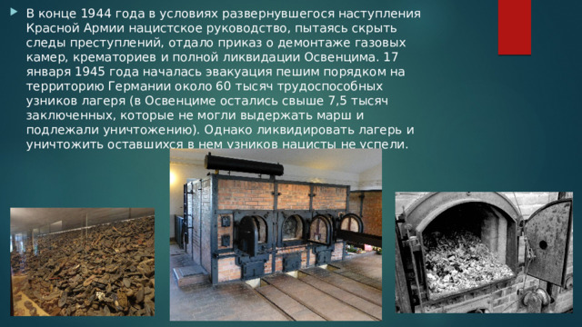 В конце 1944 года в условиях развернувшегося наступления Красной Армии нацистское руководство, пытаясь скрыть следы преступлений, отдало приказ о демонтаже газовых камер, крематориев и полной ликвидации Освенцима. 17 января 1945 года началась эвакуация пешим порядком на территорию Германии около 60 тысяч трудоспособных узников лагеря (в Освенциме остались свыше 7,5 тысяч заключенных, которые не могли выдержать марш и подлежали уничтожению). Однако ликвидировать лагерь и уничтожить оставшихся в нем узников нацисты не успели. 
