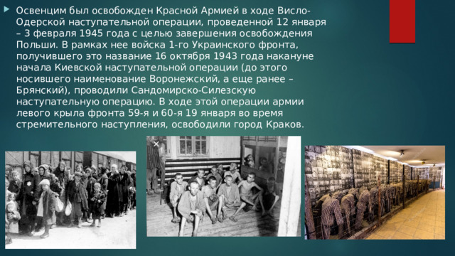 Освенцим был освобожден Красной Армией в ходе Висло-Одерской наступательной операции, проведенной 12 января – 3 февраля 1945 года с целью завершения освобождения Польши. В рамках нее войска 1-го Украинского фронта, получившего это название 16 октября 1943 года накануне начала Киевской наступательной операции (до этого носившего наименование Воронежский, а еще ранее – Брянский), проводили Сандомирско-Силезскую наступательную операцию. В ходе этой операции армии левого крыла фронта 59-я и 60-я 19 января во время стремительного наступления, освободили город Краков. 