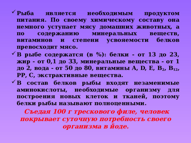 Рыба является необходимым продуктом питания. По своему химическому составу она немного уступает мясу домашних животных, а по содержанию минеральных веществ, витаминов и степени усвояемости белков превосходит мясо. В рыбе содержатся (в %): белки - от 13 до 23, жир - от 0,1 до 33, минеральные вещества - от 1 до 2, вода - от 50 до 80, витамины А, D, Е, В 2 , В 12 , РР, С, экстрактивные вещества. В состав белков рыбы входят незаменимые аминокислоты, необходимые организму для построения новых клеток и тканей, поэтому белки рыбы называют полноценными.  Съедая 100 г трескового филе, человек покрывает суточную потребность своего организма в йоде. 