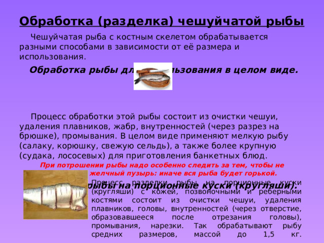 Обработка (разделка) чешуйчатой рыбы  Чешуйчатая рыба с костным скелетом обрабатывается разными способами в зависимости от её размера и использования.   Обработка рыбы для использования в целом виде.  Процесс обработки этой рыбы состоит из очистки чешуи, удаления плавников, жабр, внутренностей (через разрез на брюшке), промывания. В целом виде применяют мелкую рыбу (салаку, корюшку, свежую сельдь), а также более крупную (судака, лососевых) для приготовления банкетных блюд. При потрошении рыбы надо особенно следить за тем, чтобы не повредить желчный пузырь: иначе вся рыба будет горькой.     Разделка рыбы на порционные куски (кругляши). Процесс разделки рыбы на порционные куски (кругляши) с кожей, позвоночными и реберными костями состоит из очистки чешуи, удаления плавников, головы, внутренностей (через отверстие, образовавшееся после отрезания головы), промывания, нарезки. Так обрабатывают рыбу средних размеров, массой до 1,5 кг.   