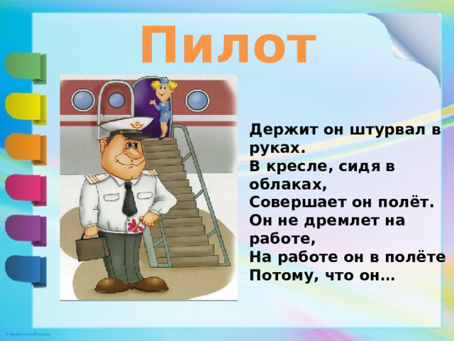 Пилот Держит он штурвал в руках. В кресле, сидя в облаках, Совершает он полёт. Он не дремлет на работе, На работе он в полёте Потому, что он… 