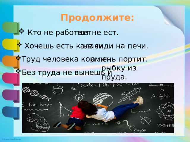 Продолжите:  Кто не работает тот не ест.  Хочешь есть калачи не сиди на печи. Труд человека кормит, а лень портит. рыбку из пруда. Без труда не вынешь и 