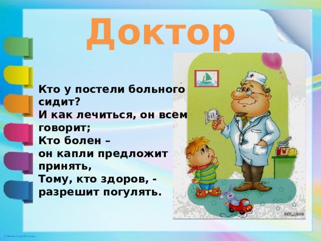 Доктор Кто у постели больного сидит? И как лечиться, он всем говорит; Кто болен – он капли предложит принять, Тому, кто здоров, - разрешит погулять. 