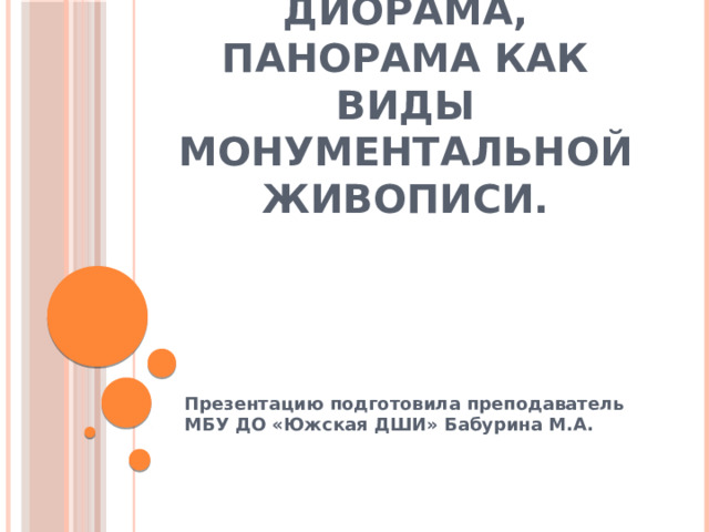 Диорама, панорама как виды монументальной живописи. Презентацию подготовила преподаватель МБУ ДО «Южская ДШИ» Бабурина М.А. 
