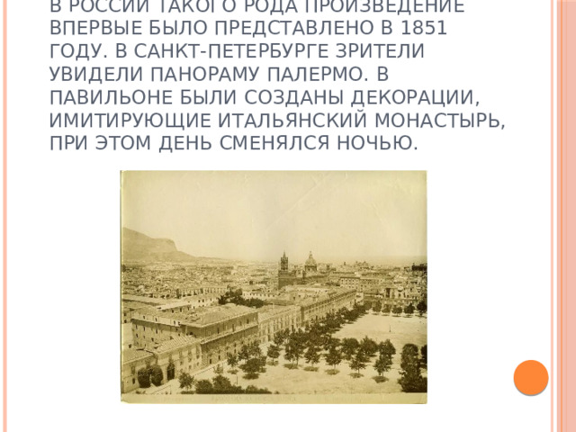 В России такого рода произведение впервые было представлено в 1851 году. В Санкт-Петербурге зрители увидели панораму Палермо. В павильоне были созданы декорации, имитирующие итальянский монастырь, при этом день сменялся ночью. 