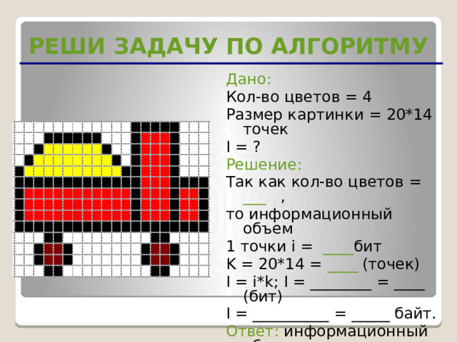 РЕШИ ЗАДАЧУ ПО АЛГОРИТМУ Дано: Кол-во цветов = 4 Размер картинки = 20*14 точек I = ? Решение: Так как кол-во цветов = ___ , то информационный объем 1 точки i = ____ бит K = 20*14 = ____ (точек) I = i*k; I = ________ = ____ (бит) I = __________ = _____ байт. Ответ: информационный объем  картинки равен ____ байт 