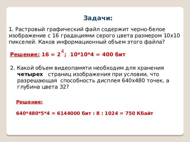 Задачи: 1. Растровый графический файл содержит черно-белое изображение с 16 градациями серого цвета размером 10х10 пикселей. Каков информационный объем этого файла? 4 Решение: 16 = 2 ; 10*10*4 = 400 бит 2. Какой объем видеопамяти необходим для хранения четырех страниц изображения при условии, что разрешающая способность дисплея 640х480 точек, а глубина цвета 32? Решение:   640*480*5*4 = 6144000 бит : 8 : 1024 = 750 Кбайт 