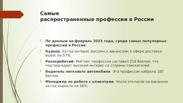 Самые распространенные профессии в России    По данным на февраль 2025 года, среди самых популярных профессий в России : Курьер . За год интерес россиян к вакансиям в сфере доставки вырос на 57%. Разнорабочий . Рейтинг профессии составил 216 баллов, что подтверждает высокий интерес со стороны соискателей. Водитель легкового автомобиля . Эта профессия набрала 180 баллов. Менеджер по работе с клиентами . Число откликов на вакансии за год выросло на 58%. 