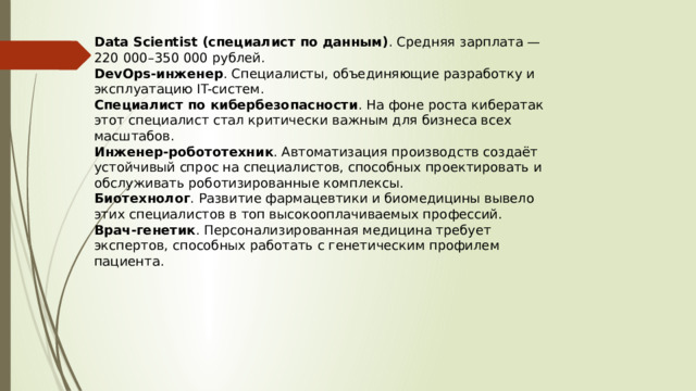 Data Scientist (специалист по данным) . Средняя зарплата — 220 000–350 000 рублей. DevOps-инженер . Специалисты, объединяющие разработку и эксплуатацию IT-систем. Специалист по кибербезопасности . На фоне роста кибератак этот специалист стал критически важным для бизнеса всех масштабов. Инженер-робототехник . Автоматизация производств создаёт устойчивый спрос на специалистов, способных проектировать и обслуживать роботизированные комплексы. Биотехнолог . Развитие фармацевтики и биомедицины вывело этих специалистов в топ высокооплачиваемых профессий. Врач-генетик . Персонализированная медицина требует экспертов, способных работать с генетическим профилем пациента. 