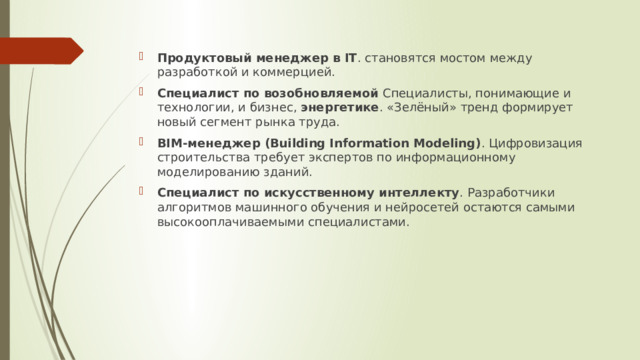Продуктовый менеджер в IT . становятся мостом между разработкой и коммерцией. Специалист по возобновляемой Специалисты, понимающие и технологии, и бизнес, энергетике . «Зелёный» тренд формирует новый сегмент рынка труда. BIM-менеджер (Building Information Modeling) . Цифровизация строительства требует экспертов по информационному моделированию зданий. Специалист по искусственному интеллекту . Разработчики алгоритмов машинного обучения и нейросетей остаются самыми высокооплачиваемыми специалистами. 