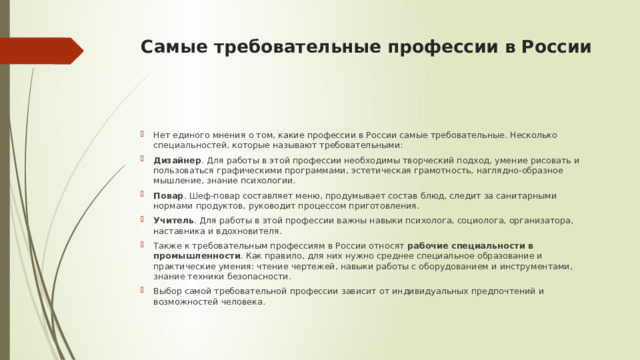 Самые требовательные профессии в России    Нет единого мнения о том, какие профессии в России самые требовательные. Несколько специальностей, которые называют требовательными: Дизайнер . Для работы в этой профессии необходимы творческий подход, умение рисовать и пользоваться графическими программами, эстетическая грамотность, наглядно-образное мышление, знание психологии. Повар . Шеф-повар составляет меню, продумывает состав блюд, следит за санитарными нормами продуктов, руководит процессом приготовления. Учитель . Для работы в этой профессии важны навыки психолога, социолога, организатора, наставника и вдохновителя. Также к требовательным профессиям в России относят  рабочие специальности в промышленности . Как правило, для них нужно среднее специальное образование и практические умения: чтение чертежей, навыки работы с оборудованием и инструментами, знание техники безопасности.  Выбор самой требовательной профессии зависит от индивидуальных предпочтений и возможностей человека. 