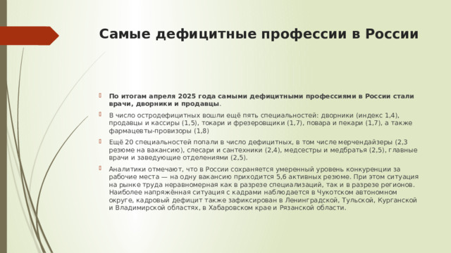 Самые дефицитные профессии в России    По итогам апреля 2025 года самыми дефицитными профессиями в России стали врачи, дворники и продавцы . В число остродефицитных вошли ещё пять специальностей: дворники (индекс 1,4), продавцы и кассиры (1,5), токари и фрезеровщики (1,7), повара и пекари (1,7), а также фармацевты-провизоры (1,8) Ещё 20 специальностей попали в число дефицитных, в том числе мерчендайзеры (2,3 резюме на вакансию), слесари и сантехники (2,4), медсестры и медбратья (2,5), главные врачи и заведующие отделениями (2,5).  Аналитики отмечают, что в России сохраняется умеренный уровень конкуренции за рабочие места — на одну вакансию приходится 5,6 активных резюме. При этом ситуация на рынке труда неравномерная как в разрезе специализаций, так и в разрезе регионов. Наиболее напряжённая ситуация с кадрами наблюдается в Чукотском автономном округе, кадровый дефицит также зафиксирован в Ленинградской, Тульской, Курганской и Владимирской областях, в Хабаровском крае и Рязанской области.  