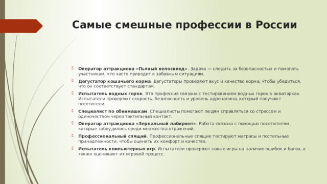Самые смешные профессии в России   Оператор аттракциона «Пьяный велосипед» . Задача — следить за безопасностью и помогать участникам, что часто приводит к забавным ситуациям. Дегустатор кошачьего корма . Дегустаторы проверяют вкус и качество корма, чтобы убедиться, что он соответствует стандартам. Испытатель водных горок . Эта профессия связана с тестированием водных горок в аквапарках. Испытатели проверяют скорость, безопасность и уровень адреналина, который получают посетители. Специалист по обнимашкам . Специалисты помогают людям справляться со стрессом и одиночеством через тактильный контакт. Оператор аттракциона «Зеркальный лабиринт» . Работа связана с помощью посетителям, которые заблудились среди множества отражений. Профессиональный спящий . Профессиональные спящие тестируют матрасы и постельные принадлежности, чтобы оценить их комфорт и качество. Испытатель компьютерных игр . Испытатели проверяют новые игры на наличие ошибок и багов, а также оценивают их игровой процесс. 