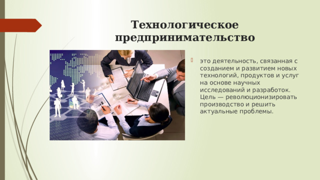 Технологическое предпринимательство   это деятельность, связанная с созданием и развитием новых технологий, продуктов и услуг на основе научных исследований и разработок. Цель — революционизировать производство и решить актуальные проблемы.  