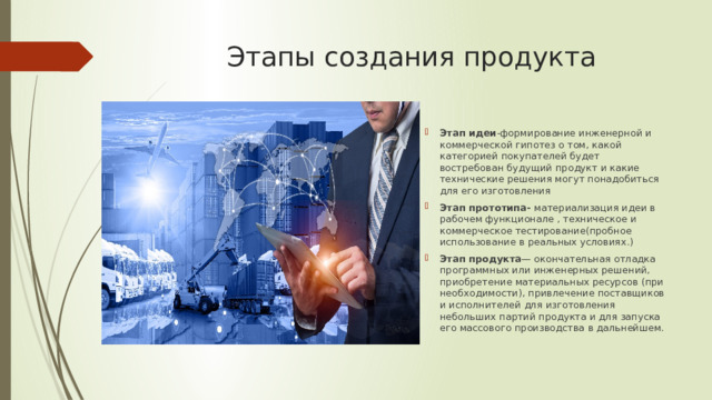 Этапы создания продукта Этап идеи -формирование инженерной и коммерческой гипотез о том, какой категорией покупателей будет востребован будущий продукт и какие технические решения могут понадобиться для его изготовления Этап прототипа- материализация идеи в рабочем функционале , техническое и коммерческое тестирование(пробное использование в реальных условиях.) Этап продукта — окончательная отладка программных или инженерных решений, приобретение материальных ресурсов (при необходимости), привлечение поставщиков и исполнителей для изготовления небольших партий продукта и для запуска его массового производства в дальнейшем. 
