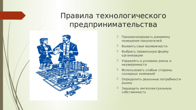 Правила технологического предпринимательства Проанализировать динамику поведения покупателей. Выявить свои возможности. Выбрать правильную форму организации Управлять в условиях риска и неуверенности Использовать слабые стороны солидных компаний Определить реальные потребности рынка Защищать интеллектуальную собственность 