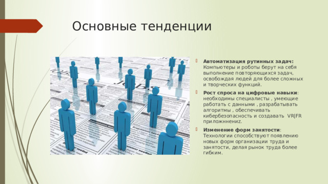 Основные тенденции Автоматизация рутинных задач: Компьютеры и роботы берут на себя выполнение повторяющихся задач, освобождая людей для более сложных и творческих функций. Рост спроса на цифровые навыки : необходимы специалисты , умеющие работать с данными , разрабатывать алгоритмы , обеспечивать кибербезопасность и создавать VR|FR приложннениz. Изменение форм занятости : Технологии способствуют появлению новых форм организации труда и занятости, делая рынок труда более гибким. 