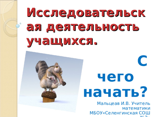 Исследовательская деятельность учащихся.  С чего начать? Мальцеав И.В. Учитель математики МБОУ«Селенгинская СОШ №2» 