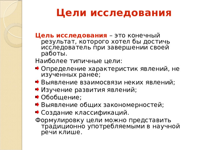 Цели исследования Цель исследования – это конечный результат, которого хотел бы достичь исследователь при завершении своей работы. Наиболее типичные цели: Определение характеристик явлений, не изученных ранее; Выявление взаимосвязи неких явлений; Изучение развития явлений; Обобщение; Выявление общих закономерностей; Создание классификаций. Формулировку цели можно представить традиционно употребляемыми в научной речи клише. 
