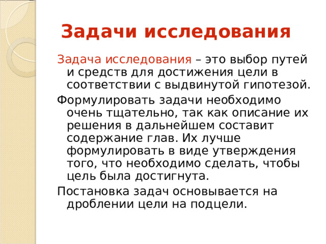  Задачи исследования Задача исследования – это выбор путей и средств для достижения цели в соответствии с выдвинутой гипотезой. Формулировать задачи необходимо очень тщательно, так как описание их решения в дальнейшем составит содержание глав. Их лучше формулировать в виде утверждения того, что необходимо сделать, чтобы цель была достигнута. Постановка задач основывается на дроблении цели на подцели. 