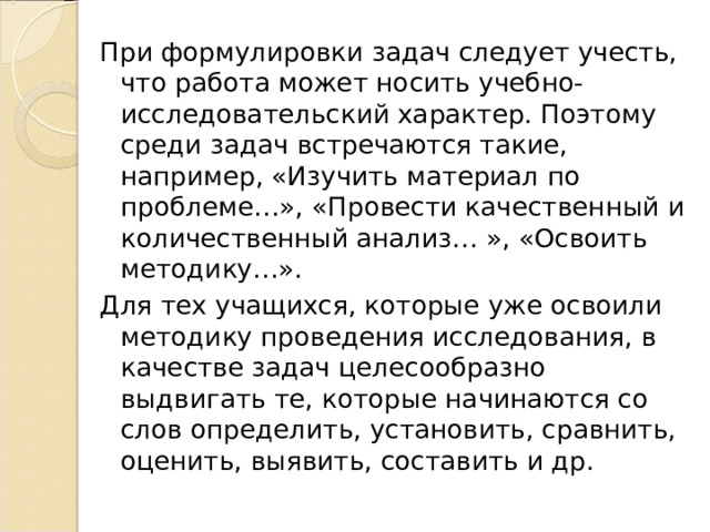 При формулировки задач следует учесть, что работа может носить учебно-исследовательский характер. Поэтому среди задач встречаются такие, например, «Изучить материал по проблеме…», «Провести качественный и количественный анализ… », «Освоить методику…». Для тех учащихся, которые уже освоили методику проведения исследования, в качестве задач целесообразно выдвигать те, которые начинаются со слов определить, установить, сравнить, оценить, выявить, составить и др. 