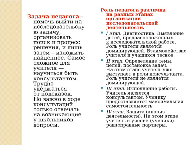 Роль педагога различна на   разных этапах организации исследовательской деятельности. / этап. Диагностика. Выявление детей, предрасположенных к   исследовательской работе. Роль учителя является доминирующей. Взаимодействие учителя и учащихся тесное. II этап. Определение темы, целей, постановка задач. На   этом этапе учитель уже выступает в   роли консультанта. Роль учителя не является доминирующей. III этап. Выполнение работы. Учитель является консультантом. Ученику предоставляется максимальная самостоятельность. IV этап. Защита (анализ деятельности). На   этом этапе учитель и   ученик (ученики)   — равноправные партнеры. Задача педагога – помочь выйти на исследовательскую задачу, организовать поиск и процесс решения, и лишь затем – изложить найденное. Самое сложное для учителя   — научиться быть консультантом. Трудно удержаться от   подсказок. Но   важно в   ходе консультаций только отвечать на   возникающие у   школьников вопросы. 