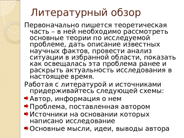 Литературный обзор Первоначально пишется теоретическая часть – в ней необходимо рассмотреть основные теории по исследуемой проблеме, дать описание известных научных фактов, провести анализ ситуации в избранной области, показать как освещалась эта проблема ранее и раскрыть актуальность исследования в настоящее время. Работая с литературой и источниками придерживайтесь следующей схемы: Автор, информация о нем Проблема, поставленная автором Источники на основании которых написано исследование Основные мысли, идеи, выводы автора 