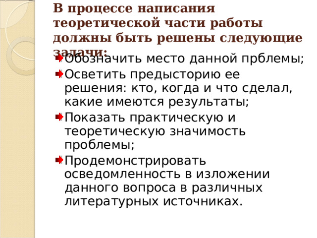 В процессе написания теоретической части работы должны быть решены следующие задачи: Обозначить место данной прблемы; Осветить предысторию ее решения: кто, когда и что сделал, какие имеются результаты; Показать практическую и теоретическую значимость проблемы; Продемонстрировать осведомленность в изложении данного вопроса в различных литературных источниках. 