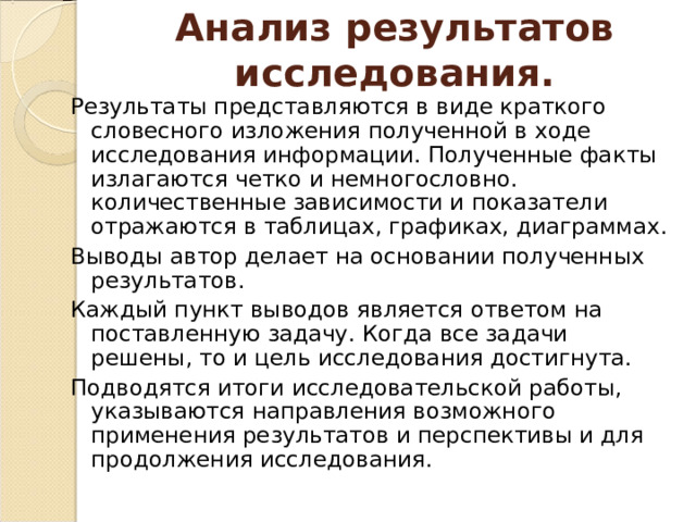 Анализ результатов исследования. Результаты представляются в виде краткого словесного изложения полученной в ходе исследования информации. Полученные факты излагаются четко и немногословно. количественные зависимости и показатели отражаются в таблицах, графиках, диаграммах. Выводы автор делает на основании полученных результатов. Каждый пункт выводов является ответом на поставленную задачу. Когда все задачи решены, то и цель исследования достигнута. Подводятся итоги исследовательской работы, указываются направления возможного применения результатов и перспективы и для продолжения исследования. 